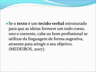 ●Se o texto é um tecido verbal estruturado
para que as ideias formem um todo coeso,
uno e coerente, cabe ao bom profissional se
utilizar da linguagem de forma sugestiva,
atraente para atingir o seu objetivo.
(MEDEIROS, 2007).
 