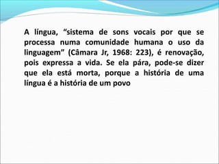 A língua, “sistema de sons vocais por que se
processa numa comunidade humana o uso da
linguagem” (Câmara Jr, 1968: 223), é renovação,
pois expressa a vida. Se ela pára, pode-se dizer
que ela está morta, porque a história de uma
língua é a história de um povo
 