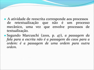 ● A atividade de reescrita corresponde aos processos
mecânico, uma vez
de retextualização que não é um processo
que envolve processos de
textualização.
● Segundo Marcuschi (2001, p. 47), a passagem da
fala para a escrita não é a passagem do caos para a
ordem: é a passagem de uma ordem para outra
ordem.
 