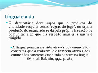 Língua e vida
● O destinatário deve supor que o produtor do
enunciado respeita certas “regras do jogo”, ou seja, a
produção do enunciado se dá pela própria intenção de
comunicar algo que diz respeito àqueles a quem é
dirigido.
●A língua penetra na vida através dos enunciados
concretos que a realizam, e é também através dos
enunciados concretos que a vida penetra na língua.
(Mikhail Bakhtin, 1992, p. 282)
 