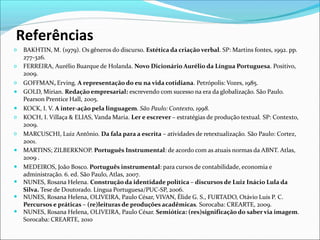 Referências
𝗈
𝗈
𝗈
●
●
𝗈
𝗈
●
●
●
●
●
BAKHTIN, M. (1979). Os gêneros do discurso. Estética da criação verbal. SP: Martins fontes, 1992. pp.
277-326.
FERREIRA, Aurélio Buarque de Holanda. Novo Dicionário Aurélio da Língua Portuguesa. Positivo,
2009.
GOFFMAN, Erving. A representação do eu na vida cotidiana. Petrópolis: Vozes, 1985.
GOLD, Mirian. Redação empresarial: escrevendo com sucesso na era da globalização. São Paulo.
Pearson Prentice Hall, 2005.
KOCK, I. V. A inter-ação pela linguagem. São Paulo: Contexto, 1998.
KOCH, I. Villaça & ELIAS, Vanda Maria. Ler e escrever – estratégias de produção textual. SP: Contexto,
2009.
MARCUSCHI, Luiz Antônio. Da fala para a escrita – atividades de retextualização. São Paulo: Cortez,
2001.
MARTINS; ZILBERKNOP. Português Instrumental: de acordo com as atuais normas da ABNT. Atlas,
2009 .
MEDEIROS, João Bosco. Português instrumental: para cursos de contabilidade, economia e
administração. 6. ed. São Paulo, Atlas, 2007.
NUNES, Rosana Helena. Construção da identidade política – discursos de Luiz Inácio Lula da
Silva. Tese de Doutorado. Língua Portuguesa/PUC-SP, 2006.
NUNES, Rosana Helena, OLIVEIRA, Paulo César, VIVAN, Élide G. S., FURTADO, Otávio Luis P. C.
Percursos e práticas – (re)leituras de produções acadêmicas. Sorocaba: CREARTE, 2009.
NUNES, Rosana Helena, OLIVEIRA, Paulo César. Semiótica: (res)significação do saber via imagem.
Sorocaba: CREARTE, 2010
 