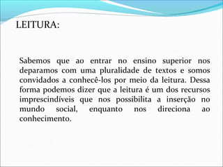 LEITURA:
Sabemos que ao entrar no ensino superior nos
deparamos com uma pluralidade de textos e somos
convidados a conhecê-los por meio da leitura. Dessa
forma podemos dizer que a leitura é um dos recursos
imprescindíveis que nos possibilita a inserção no
mundo social, enquanto nos direciona ao
conhecimento.
 