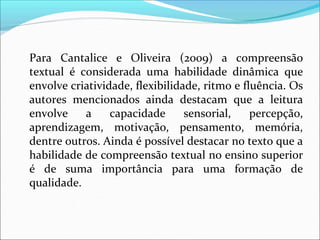Para Cantalice e Oliveira (2009) a compreensão
textual é considerada uma habilidade dinâmica que
envolve criatividade, flexibilidade, ritmo e fluência. Os
autores mencionados ainda destacam que a leitura
envolve a capacidade sensorial, percepção,
aprendizagem, motivação, pensamento, memória,
dentre outros. Ainda é possível destacar no texto que a
habilidade de compreensão textual no ensino superior
é de suma importância para uma formação de
qualidade.
 