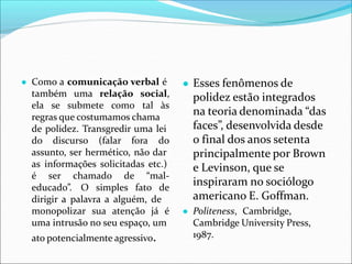 ● Como a comunicação verbal é
também uma relação social,
ela se submete como tal às
regras que costumamos chama
de polidez. Transgredir uma lei
do discurso (falar fora do
assunto, ser hermético, não dar
as informações solicitadas etc.)
é ser chamado de “mal-
educado”. O simples fato de
dirigir a palavra a alguém, de
monopolizar sua atenção já é
uma intrusão no seu espaço, um
ato potencialmente agressivo.
● Esses fenômenos de
polidez estão integrados
na teoria denominada “das
faces”, desenvolvida desde
o final dos anos setenta
principalmente por Brown
e Levinson, que se
inspiraram no sociólogo
americano E. Goffman.
● Politeness, Cambridge,
Cambridge University Press,
1987.
 