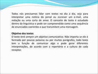 Todos nós precisamos lidar com textos no dia a dia, seja para
interpretar uma notícia do jornal ou escrever um e-mail, uma
redação ou uma carta de amor. O conceito de texto é estudado
dentro da linguística e pode ser compreendido como uma sequência
de enunciados coerentes e que transmitem uma mensagem.
Objetivo dos textos
O texto terá sempre um objetivo comunicativo. Não importa se ele é
formado por poucas palavras ou por muitos parágrafos, todo texto
tem a função de comunicar algo e pode gerar diferentes
interpretações, de acordo com o repertório e a cultura de cada
receptor.
 