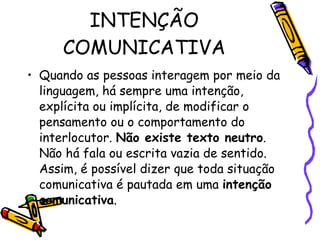 INTENÇÃO COMUNICATIVA Quando as pessoas interagem por meio da linguagem, há sempre uma intenção, explícita ou implícita, de modificar o pensamento ou o comportamento do interlocutor.  Não existe texto neutro . Não há fala ou escrita vazia de sentido. Assim, é possível dizer que toda situação comunicativa é pautada em uma  intenção comunicativa .  