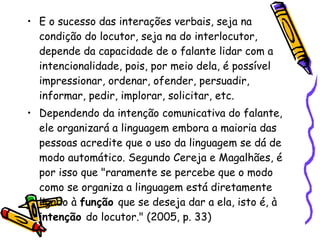 E o sucesso das interações verbais, seja na condição do locutor, seja na do interlocutor, depende da capacidade de o falante lidar com a intencionalidade, pois, por meio dela, é possível impressionar, ordenar, ofender, persuadir, informar, pedir, implorar, solicitar, etc. Dependendo da intenção comunicativa do falante, ele organizará a linguagem embora a maioria das pessoas acredite que o uso da linguagem se dá de modo automático. Segundo Cereja e Magalhães, é por isso que "raramente se percebe que o modo como se organiza a linguagem está diretamente ligado à  função  que se deseja dar a ela, isto é, à  intenção  do locutor." (2005, p. 33) 