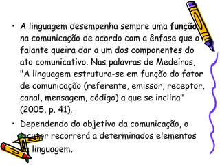 A linguagem desempenha sempre uma  função  na comunicação de acordo com a ênfase que o falante queira dar a um dos componentes do ato comunicativo. Nas palavras de Medeiros, "A linguagem estrutura-se em função do fator de comunicação (referente, emissor, receptor, canal, mensagem, código) a que se inclina" (2005, p. 41). Dependendo do objetivo da comunicação, o locutor recorrerá a determinados elementos da linguagem . 