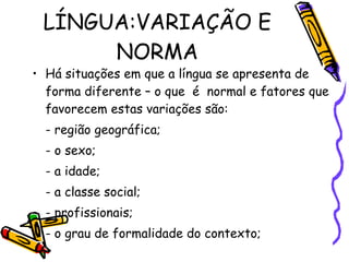 LÍNGUA:VARIAÇÃO E NORMA Há situações em que a língua se apresenta de forma diferente – o que  é  normal e fatores que favorecem estas variações são: - região geográfica; - o sexo; - a idade; - a classe social; - profissionais; - o grau de formalidade do contexto; 