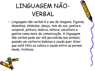 LINGUAGEM NÃO-VERBAL Linguagem não-verbal é o uso de imagens, figuras, desenhos, símbolos, dança, tom de voz, postura corporal, pintura, música, mímica, escultura e gestos como meio de comunicação. A linguagem não-verbal pode ser até percebida nos animais, quando um cachorro balança a cauda quer dizer que está feliz ou coloca a cauda entre as pernas medo, tristeza. 