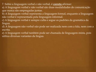7. Sobre a linguagem verbal e não verbal, é correto afirmar:
a) A linguagem verbal e não verbal são duas modalidades de comunicação
que nunca são empregadas juntas.
b) A linguagem verbal representa a linguagem formal, enquanto a linguagem
não verbal é representada pela linguagem informal.
c) A linguagem verbal é sempre culta e segue os padrões da gramática da
língua.
d) A linguagem não verbal não pode ser realizada nem com a fala, nem com a
escrita.
e) A linguagem verbal também pode ser chamada de linguagem mista, pois
utiliza diversas variantes da língua.
 