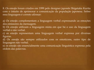 8. Os emojis foram criados em 1999 pelo designer japonês Shigetaka Kurita
com o intuito de aprimorar a comunicação da população japonesa. Sobre
essa linguagem é correto afirmar:
a) Os emojis complementam a linguagem verbal expressando as emoções
dos emissores da mensagem.
b) Os emojis utilizam a linguagem mista em que há o uso da linguagem
verbal e não verbal.
c) os emojis representam uma linguagem verbal expressa por diversas
figuras.
d) Os emojis são sempre utilizados com os emoticons, outro tipo de
linguagem não verbal.
e) os emojis são essencialmente uma comunicação linguística expressa pela
ordem das palavras.
 