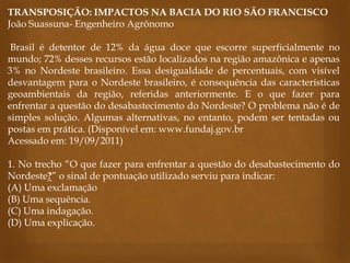 TRANSPOSIÇÃO: IMPACTOS NA BACIA DO RIO SÃO FRANCISCO
João Suassuna- Engenheiro Agrônomo
Brasil é detentor de 12% da água doce que escorre superficialmente no
mundo; 72% desses recursos estão localizados na região amazônica e apenas
3% no Nordeste brasileiro. Essa desigualdade de percentuais, com visível
desvantagem para o Nordeste brasileiro, é consequência das características
geoambientais da região, referidas anteriormente. E o que fazer para
enfrentar a questão do desabastecimento do Nordeste? O problema não é de
simples solução. Algumas alternativas, no entanto, podem ser tentadas ou
postas em prática. (Disponível em: www.fundaj.gov.br
Acessado em: 19/09/2011)
1. No trecho “O que fazer para enfrentar a questão do desabastecimento do
Nordeste?” o sinal de pontuação utilizado serviu para indicar:
(A) Uma exclamação
(B) Uma sequência.
(C) Uma indagação.
(D) Uma explicação.
 
