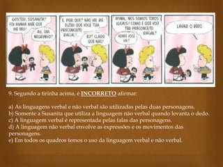 9. Segundo a tirinha acima, é INCORRETO afirmar:
a) As linguagens verbal e não verbal são utilizadas pelas duas personagens.
b) Somente a Susanita que utiliza a linguagem não verbal quando levanta o dedo.
c) A linguagem verbal é representada pelas falas das personagens.
d) A linguagem não verbal envolve as expressões e os movimentos das
personagens.
e) Em todos os quadros temos o uso da linguagem verbal e não verbal.
 