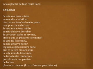 Leia o poema de José Paulo Paes:
PARAÍSO
Se esta rua fosse minha
eu mandava ladrilhar,
não para automóvel matar gente,
mas pra criança brincar.
Se esta mata fosse minha
eu não deixava derrubar.
Se cortarem todas as árvores,
onde é que os pássaros vão morar?
Se este rio fosse meu,
eu não deixava poluir.
Joguem esgotos noutra parte,
que os peixes moram aqui.
Se este mundo fosse meu,
eu fazia tantas mudanças,
que ele seria um paraíso
de bichos,
plantas e crianças. (Livro: Poemas para brincar)
 