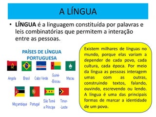A LÍNGUA
• LÍNGUA é a linguagem constituída por palavras e
leis combinatórias que permitem a interação
entre as pessoas.
PAÍSES DE LÍNGUA
PORTUGUESA
Existem milhares de línguas no
mundo, porque elas variam a
depender de cada povo, cada
cultura, cada época. Por meio
da língua as pessoas interagem
umas com as outras,
construindo textos, falando,
ouvindo, escrevendo ou lendo.
A língua é uma das principais
formas de marcar a identidade
de um povo.
 