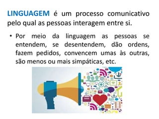 LINGUAGEM é um processo comunicativo
pelo qual as pessoas interagem entre si.
• Por meio da linguagem as pessoas se
entendem, se desentendem, dão ordens,
fazem pedidos, convencem umas às outras,
são menos ou mais simpáticas, etc.
 