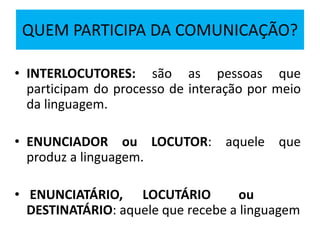 QUEM PARTICIPA DA COMUNICAÇÃO?
• INTERLOCUTORES: são as pessoas que
participam do processo de interação por meio
da linguagem.
• ENUNCIADOR ou LOCUTOR: aquele que
produz a linguagem.
• ENUNCIATÁRIO, LOCUTÁRIO ou
DESTINATÁRIO: aquele que recebe a linguagem
 