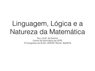 Linguagem, Lógica e a
Natureza da Matemática
Ruy J.G.B. de Queiroz
Centro de Informática da UFPE
IV Congresso da ALIDI, UNICAP, Recife, Set/2016
 