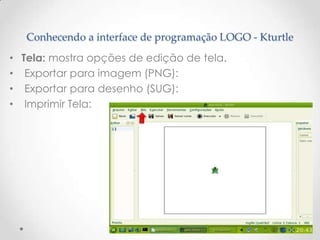 Conhecendo a interface de programação LOGO - Kturtle
• Tela: mostra opções de edição de tela.
• Exportar para imagem (PNG):
• Exportar para desenho (SUG):
• Imprimir Tela:
 