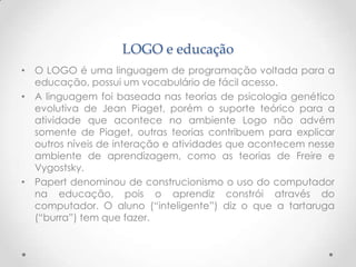 LOGO e educação
• O LOGO é uma linguagem de programação voltada para a
  educação, possui um vocabulário de fácil acesso.
• A linguagem foi baseada nas teorias de psicologia genético
  evolutiva de Jean Piaget, porém o suporte teórico para a
  atividade que acontece no ambiente Logo não advém
  somente de Piaget, outras teorias contribuem para explicar
  outros níveis de interação e atividades que acontecem nesse
  ambiente de aprendizagem, como as teorias de Freire e
  Vygostsky.
• Papert denominou de construcionismo o uso do computador
  na educação, pois o aprendiz constrói através do
  computador. O aluno (“inteligente”) diz o que a tartaruga
  (“burra”) tem que fazer.
 
