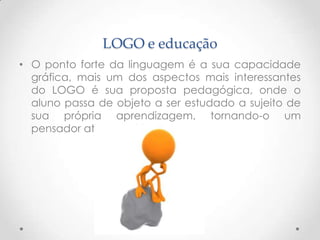 LOGO e educação
• O ponto forte da linguagem é a sua capacidade
  gráfica, mais um dos aspectos mais interessantes
  do LOGO é sua proposta pedagógica, onde o
  aluno passa de objeto a ser estudado a sujeito de
  sua própria aprendizagem, tornando-o um
  pensador ativo. e critico
 