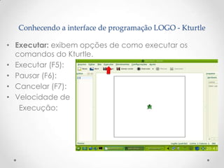 Conhecendo a interface de programação LOGO - Kturtle

• Executar: exibem opções de como executar os
  comandos do Kturtle.
• Executar (F5):
• Pausar (F6):
• Cancelar (F7):
• Velocidade de
   Execução:
 