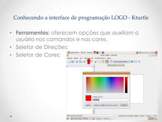 Conhecendo a interface de programação LOGO - Kturtle

• Ferramentas: oferecem opções que auxiliam o
  usuário nos comandos e nas cores.
• Seletor de Direções:
• Seletor de Cores:
 