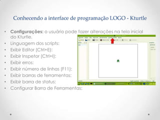 Conhecendo a interface de programação LOGO - Kturtle

• Configurações: o usuário pode fazer alterações na tela inicial
  do Kturtle.
• Linguagem dos scripts:
• Exibir Editor (Ctrl+E):
• Exibir Inspetor (Ctrl+I):
• Exibir erros:
• Exibir número de linhas (F11):
• Exibir barras de ferramentas:
• Exibir barra de status:
• Configurar Barra de Ferramentas:
 