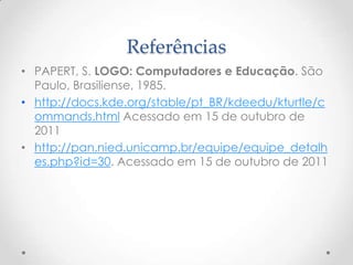Referências
• PAPERT, S. LOGO: Computadores e Educação. São
  Paulo, Brasiliense, 1985.
• http://docs.kde.org/stable/pt_BR/kdeedu/kturtle/c
  ommands.html Acessado em 15 de outubro de
  2011
• http://pan.nied.unicamp.br/equipe/equipe_detalh
  es.php?id=30. Acessado em 15 de outubro de 2011
 