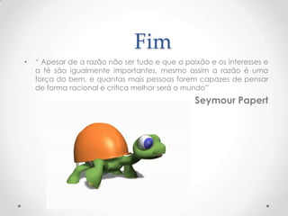 Fim
•   “ Apesar de a razão não ser tudo e que a paixão e os interesses e
    a fé são igualmente importantes, mesmo assim a razão é uma
    força do bem, e quantas mais pessoas forem capazes de pensar
    de forma racional e crítica melhor será o mundo”
                                                Seymour Papert
 