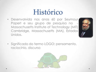 Histórico
• Desenvolvida nos anos 60 por Seymour
  Papert e seu grupo de pesquisa no -
  Massachusetts Institute of Technology (MIT)
  Cambridge, Massachusetts (MA), Estados
  Unidos.

• Significado do termo LOGO: pensamento,
  raciocínio, discurso
 