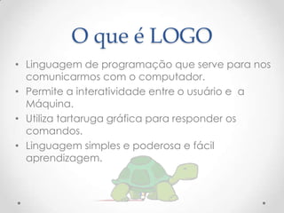 O que é LOGO
• Linguagem de programação que serve para nos
  comunicarmos com o computador.
• Permite a interatividade entre o usuário e a
  Máquina.
• Utiliza tartaruga gráfica para responder os
  comandos.
• Linguagem simples e poderosa e fácil
  aprendizagem.
 