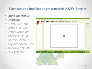 Conhecendo a interface de programação LOGO - Kturtle

•   Barra de Menus
•   Arquivo:
•   Novo (Ctrl+N):
•   Abrir (Ctrl+O):
•   Abrir Exemplos:
•   Salvar (Ctrl+S):
•   Salvar Como...:
•   Exportar para HTML:
•   Imprimir (Ctrl+P):
•   Sair (Ctrl+Q):
 