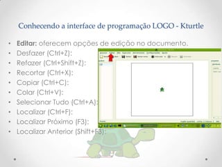 Conhecendo a interface de programação LOGO - Kturtle

•   Editar: oferecem opções de edição no documento.
•   Desfazer (Ctrl+Z):
•   Refazer (Ctrl+Shift+Z):
•   Recortar (Ctrl+X):
•   Copiar (Ctrl+C):
•   Colar (Ctrl+V):
•   Selecionar Tudo (Ctrl+A):
•   Localizar (Ctrl+F):
•   Localizar Próximo (F3):
•   Localizar Anterior (Shift+F3):
 