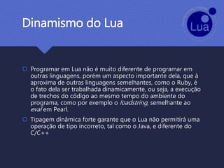 Dinamismo do Lua
 Programar em Lua não é muito diferente de programar em
outras linguagens, porém um aspecto importante dela, que à
aproxima de outras linguagens semelhantes, como o Ruby, é
o fato dela ser trabalhada dinamicamente, ou seja, a execução
de trechos do código ao mesmo tempo do ambiente do
programa, como por exemplo o loadstring, semelhante ao
eval em Pearl.
 Tipagem dinâmica forte garante que o Lua não permitirá uma
operação de tipo incorreto, tal como o Java, e diferente do
C/C++
 