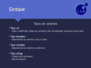 Sintaxe
Tipos de variáveis
• Tipo nil.
- Valor indefinido, todas as variáveis não inicializadas assumem esse valor.
• Tipo boolean.
- Representa os valores true ou false.
• Tipo number.
- Representa os valores numéricos.
• Tipo string.
- Cadeia de caracteres.
- São Imutáveis.
 
