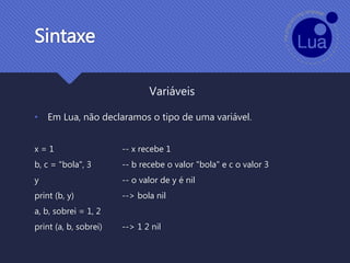 Sintaxe
• Em Lua, não declaramos o tipo de uma variável.
x = 1 -- x recebe 1
b, c = "bola", 3 -- b recebe o valor "bola" e c o valor 3
y -- o valor de y é nil
print (b, y) --> bola nil
a, b, sobrei = 1, 2
print (a, b, sobrei) --> 1 2 nil
Variáveis
 