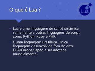 O que é Lua ?
• Lua e uma linguagem de script dinâmica,
semelhante a outras linguagens de script
como Python, Ruby e PHP.
• É uma linguagem Brasileira. Única
linguagem desenvolvida fora do eixo
EUA/Europa/Japão a ser adotada
mundialmente.
 