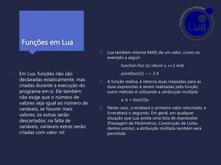 Funções em Lua
• Em Lua, funções não são
declaradas estaticamente, mas
criadas durante a execução do
programa em si. Ele também
não exige que o número de
valores seja igual ao número de
variáveis, se houver mais
valores, os extras serão
descartados; na falta de
variáveis, variáveis extras serão
criadas com valor nil.
 Lua também retorna MAIS de um valor, como no
exemplo a seguir:
function foo (x) return x, x+1 end
print(foo(3)) --> 3 4
 A função realiza, e retorna duas respostas para as
duas expressões á serem realizadas pela função;
outro método é utilizando a atribuição múltipla:
a, b = foo(10)s
 Neste caso, a receberá o primeiro valor retornado, e
b receberá o segundo. Em geral, em qualquer
situação que Lua aceita uma lista de expressões
(Passagem de Parâmetros, Construção de Listas,
dentre outros), a atribuição múltipla também será
permitida
 