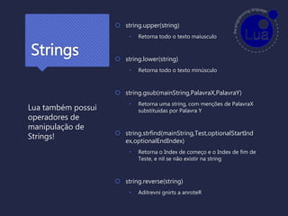 Strings
 string.upper(string)
• Retorna todo o texto maíusculo
 string.lower(string)
• Retorna todo o texto minúsculo
 string.gsub(mainString,PalavraX,PalavraY)
• Retorna uma string, com menções de PalavraX
substituidas por Palavra Y
 string.strfind(mainString,Test,optionalStartInd
ex,optionalEndIndex)
• Retorna o Index de começo e o Index de fim de
Teste, e nil se não existir na string
 string.reverse(string)
• Aditrevni gnirts a anroteR
Lua também possui
operadores de
manipulação de
Strings!
 