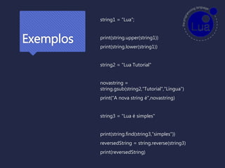 Exemplos
string1 = "Lua";
print(string.upper(string1))
print(string.lower(string1))
string2 = "Lua Tutorial"
novastring =
string.gsub(string2,"Tutorial","Língua")
print(“A nova string é",novastring)
string3 = "Lua é simples"
print(string.find(string3,“simples"))
reversedString = string.reverse(string3)
print(reversedString)
 