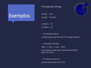 Exemplos
Formatando Strings
string1 = "Lua"
string2 = "Tutorial"
number1 = 10
number2 = 20
-- formatação básica --
print(string.format(“Isto e%s %s",string1,string2))
-- formatação de data --
data = 2; mes = 1; ano = 2016
print(string.format(“Hoje é %02d/%02d/%03d",
data, mes, ano))
-- Formatacao decimal --
print(string.format("%.4f",1/3))
 