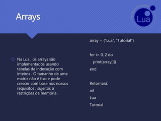 Arrays
 Na Lua , os arrays são
implementados usando
tabelas de indexação com
inteiros . O tamanho de uma
matriz não é fixo e pode
crescer com base nos nossos
requisitos , sujeitos a
restrições de memória .
array = {"Lua", "Tutorial"}
for i= 0, 2 do
print(array[i])
end
Retornará:
nil
Lua
Tutorial
 