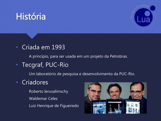 História
• Criada em 1993
- A princípio, para ser usada em um projeto da Petrobras.
• Tecgraf, PUC-Rio
- Um laboratório de pesquisa e desenvolvimento da PUC-Rio.
• Criadores
- Roberto Ierusalimschy
- Waldemar Celes
- Luiz Henrique de Figueiredo
 