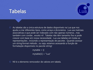 Tabelas
 As tabelas são a única estrutura de dados disponíveis na Lua que nos
ajuda a criar diferentes tipos, como arrays e dicionários . Lua usa matrizes
associativas e que pode ser indexado com não apenas números , mas
também com cordas , exceto nil . Tabelas não têm tamanho fixo e pode
crescer com base em nossa necessidade . Lua usa tabelas em todas as
representações , incluindo a representação de pacotes . Quando acessar
um string.format método , ou seja, estamos acessando a função de
formatação disponíveis no pacote string!
mytable = {}
mytable[1] = "Lua“
 Nil é o elemento removedor de valores em tabela.
 
