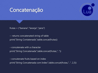 Concatenação
frutas = {"banana",“laranja",“pera"}
-- returns concatenated string of table
print(“String Contatenada",table.concat(frutas))
--concatenate with a character
print(“String Concatenada",table.concat(frutas,", "))
--concatenate fruits based on index
print(“String Concatenada com Index",table.concat(frutas,", ", 2,3))
 