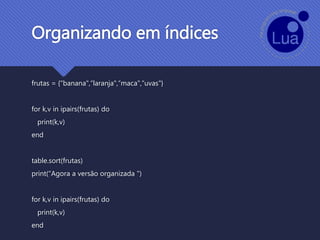 Organizando em índices
frutas = {"banana",“laranja",“maca",“uvas"}
for k,v in ipairs(frutas) do
print(k,v)
end
table.sort(frutas)
print(“Agora a versão organizada ")
for k,v in ipairs(frutas) do
print(k,v)
end
 