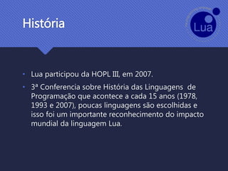 História
• Lua participou da HOPL III, em 2007.
• 3ª Conferencia sobre História das Linguagens de
Programação que acontece a cada 15 anos (1978,
1993 e 2007), poucas linguagens são escolhidas e
isso foi um importante reconhecimento do impacto
mundial da linguagem Lua.
 