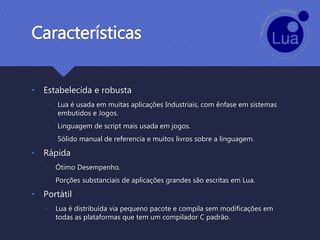Características
• Estabelecida e robusta
- Lua é usada em muitas aplicações Industriais, com ênfase em sistemas
embutidos e Jogos.
- Linguagem de script mais usada em jogos.
- Sólido manual de referencia e muitos livros sobre a linguagem.
• Rápida
- Ótimo Desempenho.
- Porções substanciais de aplicações grandes são escritas em Lua.
• Portátil
- Lua é distribuída via pequeno pacote e compila sem modificações em
todas as plataformas que tem um compilador C padrão.
 